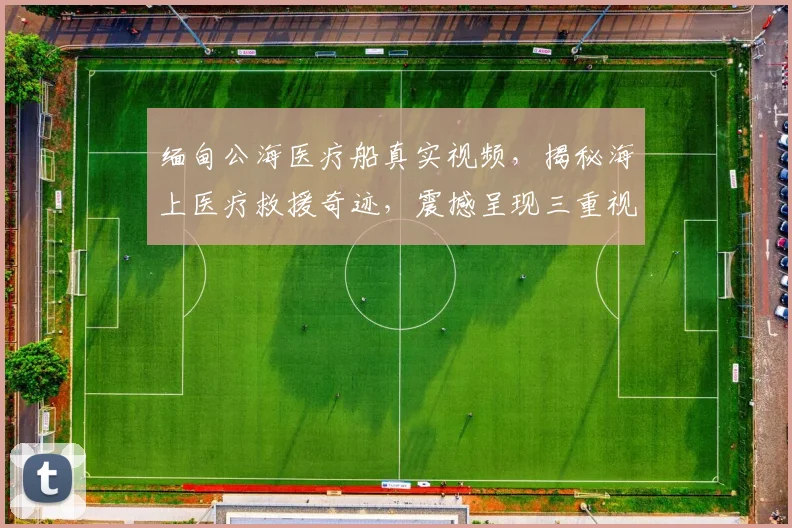 缅甸公海医疗船真实视频，揭秘海上医疗救援奇迹，震撼呈现三重视角，不容错过