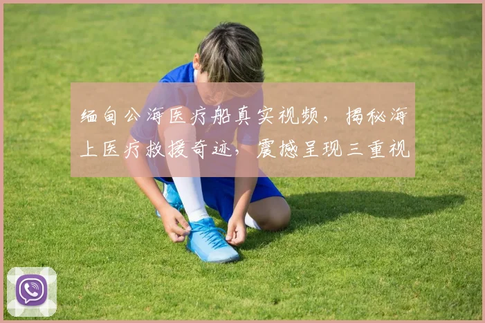缅甸公海医疗船真实视频，揭秘海上医疗救援奇迹，震撼呈现三重视角，不容错过
